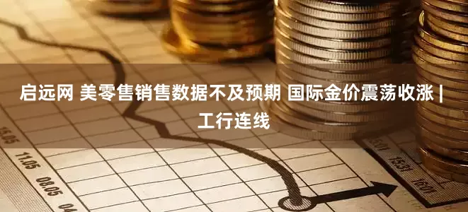 启远网 美零售销售数据不及预期 国际金价震荡收涨 | 工行连线