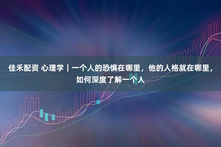 佳禾配资 心理学｜一个人的恐惧在哪里，他的人格就在哪里，如何深度了解一个人