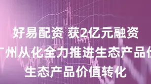 好易配资 获2亿元融资授信，广州从化全力推进生态产品价值转化
