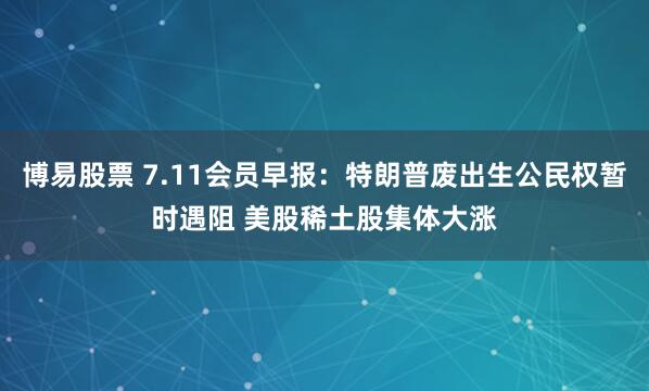 博易股票 7.11会员早报：特朗普废出生公民权暂时遇阻 美股稀土股集体大涨