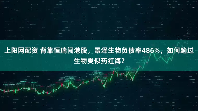 上阳网配资 背靠恒瑞闯港股，景泽生物负债率486%，如何趟过生物类似药红海？