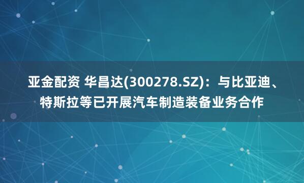 亚金配资 华昌达(300278.SZ)：与比亚迪、特斯拉等已开展汽车制造装备业务合作