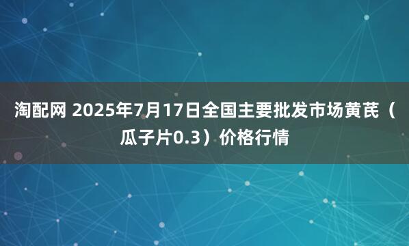 淘配网 2025年7月17日全国主要批发市场黄芪（瓜子片0.3）价格行情