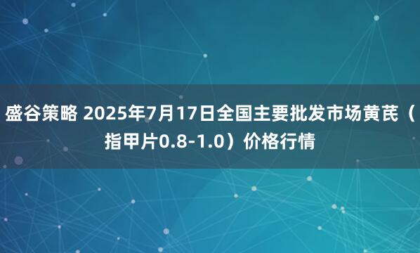 盛谷策略 2025年7月17日全国主要批发市场黄芪（指甲片0.8-1.0）价格行情