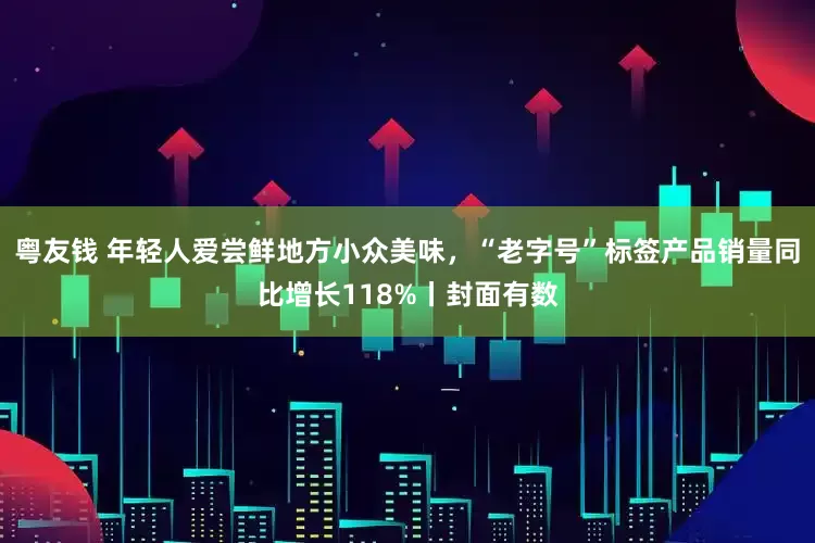 粤友钱 年轻人爱尝鲜地方小众美味，“老字号”标签产品销量同比增长118%丨封面有数