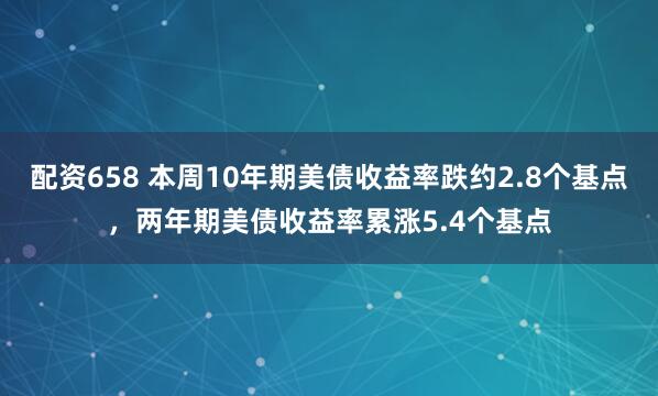 配资658 本周10年期美债收益率跌约2.8个基点，两年期美债收益率累涨5.4个基点