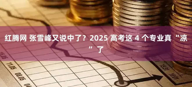 红腾网 张雪峰又说中了?2025 高考这 4 个专业真 “凉” 了