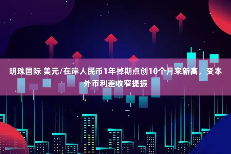 明珠国际 美元/在岸人民币1年掉期点创10个月来新高，受本外币利差收窄提振