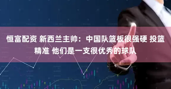 恒富配资 新西兰主帅：中国队篮板很强硬 投篮精准 他们是一支很优秀的球队