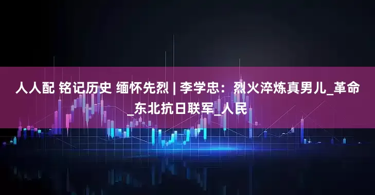 人人配 铭记历史 缅怀先烈 | 李学忠：烈火淬炼真男儿_革命_东北抗日联军_人民