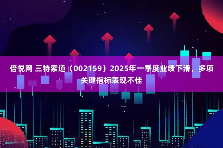 倍悦网 三特索道（002159）2025年一季度业绩下滑，多项关键指标表现不佳
