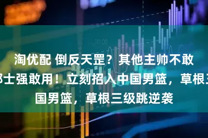 淘优配 倒反天罡？其他主帅不敢用的人他郭士强敢用！立刻招入中国男篮，草根三级跳逆袭