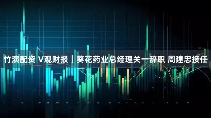 竹演配资 V观财报｜葵花药业总经理关一辞职 周建忠接任