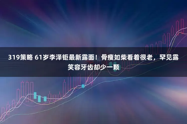 319策略 61岁李泽钜最新露面！骨瘦如柴看着很老，罕见露笑容牙齿却少一颗