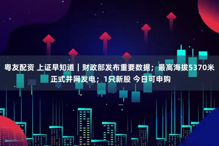 粤友配资 上证早知道｜财政部发布重要数据；最高海拔5370米 正式并网发电；1只新股 今日可申购