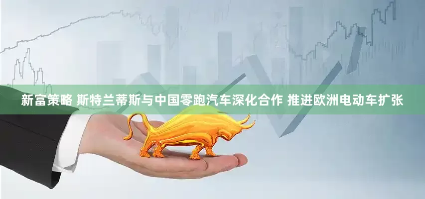 新富策略 斯特兰蒂斯与中国零跑汽车深化合作 推进欧洲电动车扩张