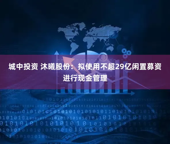 城中投资 沐曦股份：拟使用不超29亿闲置募资进行现金管理